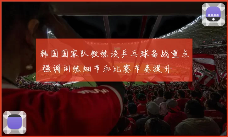 韩国国家队教练谈乒乓球备战重点 强调训练细节和比赛节奏提升