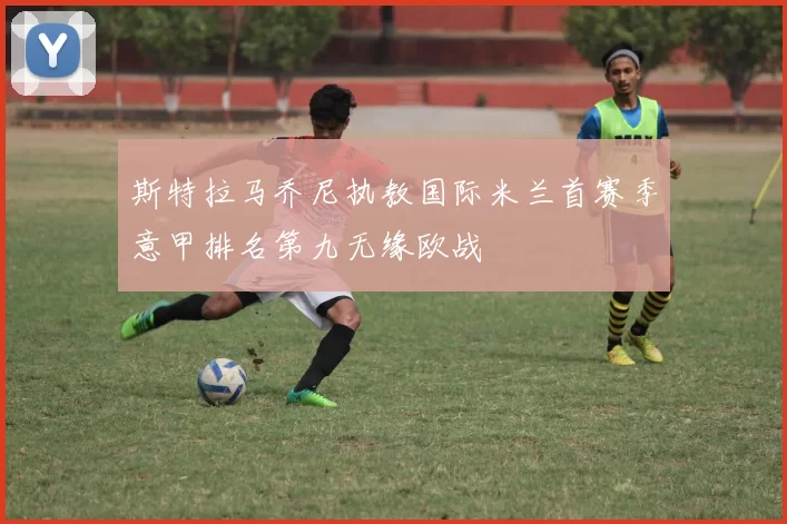 斯特拉马乔尼执教国际米兰首赛季意甲排名第九无缘欧战