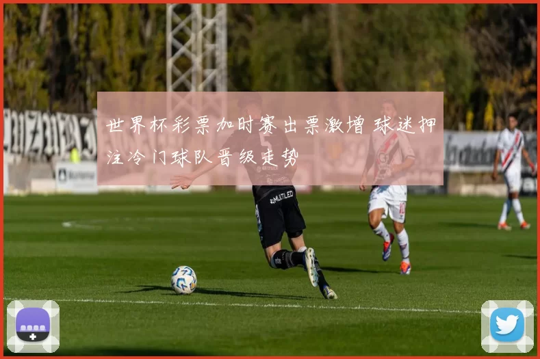 世界杯彩票加时赛出票激增 球迷押注冷门球队晋级走势