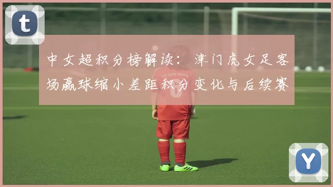 中女超积分榜解读:津门虎女足客场赢球缩小差距积分变化与后续赛程看点