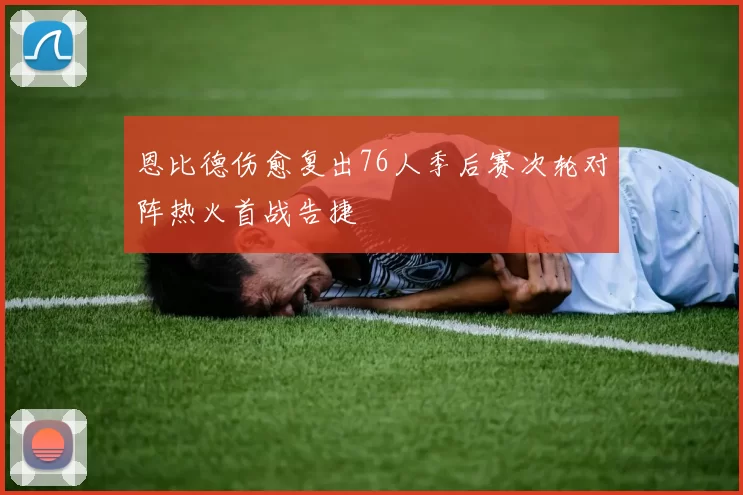 恩比德伤愈复出76人季后赛次轮对阵热火首战告捷