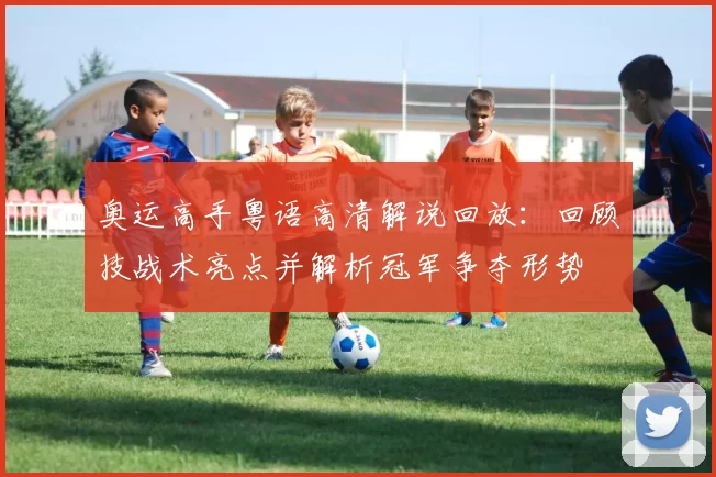 奥运高手粤语高清解说回放:回顾技战术亮点并解析冠军争夺形势