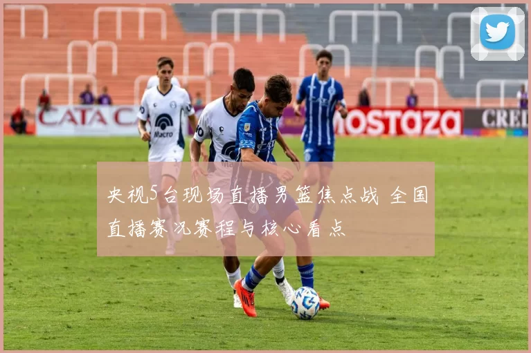 央视5台现场直播男篮焦点战 全国直播赛况赛程与核心看点
