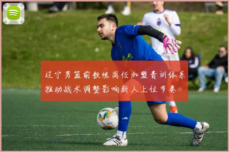 辽宁男篮前教练离任加盟青训体系推动战术调整影响新人上位节奏