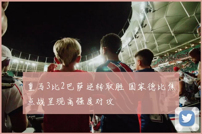 皇马3比2巴萨逆转取胜 国家德比焦点战呈现高强度对攻
