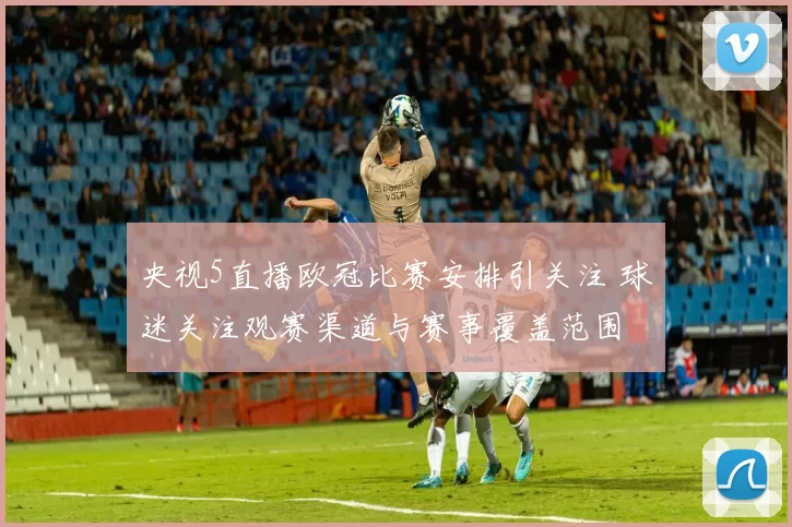 央视5直播欧冠比赛安排引关注 球迷关注观赛渠道与赛事覆盖范围