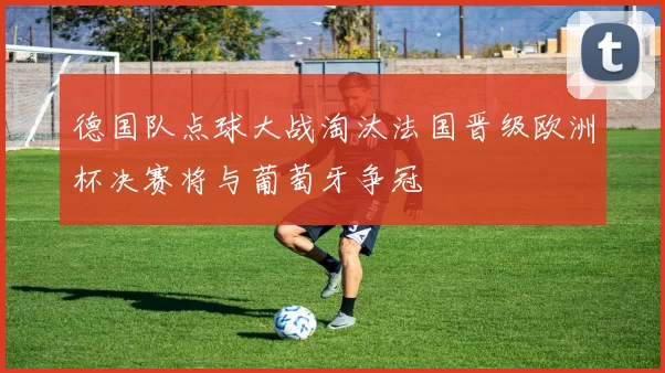 德国队点球大战淘汰法国晋级欧洲杯决赛将与葡萄牙争冠