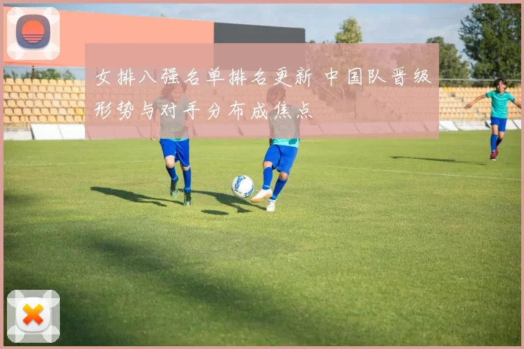 女排八强名单排名更新 中国队晋级形势与对手分布成焦点