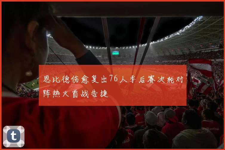 恩比德伤愈复出76人季后赛次轮对阵热火首战告捷